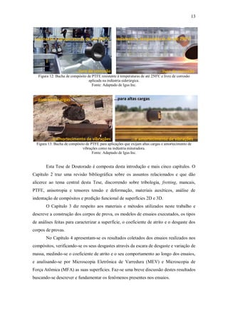 13
Figura 12: Bucha de compósito de PTFE resistente à temperaturas de até 250o
C e livre de corrosão
aplicada na indústria siderúrgica.
Fonte: Adaptado de Igus Inc.
Figura 13: Bucha de compósito de PTFE para aplicações que exijam altas cargas e amortecimento de
vibrações como na indústria mineradora.
Fonte: Adaptado de Igus Inc.
Esta Tese de Doutorado é composta desta introdução e mais cinco capítulos. O
Capítulo 2 traz uma revisão bibliográfica sobre os assuntos relacionados e que dão
alicerce ao tema central desta Tese, discorrendo sobre tribologia, fretting, mancais,
PTFE, anisotropia e tensores tensão e deformação, materiais auxéticos, análise de
indentação de compósitos e predição funcional de superfícies 2D e 3D.
O Capítulo 3 diz respeito aos materiais e métodos utilizados neste trabalho e
descreve a construção dos corpos de prova, os modelos de ensaios executados, os tipos
de análises feitas para caracterizar a superfície, o coeficiente de atrito e o desgaste dos
corpos de provas.
No Capítulo 4 apresentam-se os resultados coletados dos ensaios realizados nos
compósitos, verificando-se os seus desgastes através da escara de desgaste e variação de
massa, medindo-se o coeficiente de atrito e o seu comportamento ao longo dos ensaios,
e analisando-se por Microscopia Eletrônica de Varredura (MEV) e Microscopia de
Força Atômica (MFA) as suas superfícies. Faz-se uma breve discussão destes resultados
buscando-se descrever e fundamentar os fenômenos presentes nos ensaios.
resistente a temperaturas de até 250o
C resistente a temperaturas de até 250o
C
...livre de corrosão ...livre de corrosão
...para altas cargas ...para altas cargas
...e amortecimento de vibrações ...e amortecimento de vibrações
 