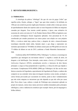 15
2 REVISÃO BIBLIOGRÁFICA
2.1 TRIBOLOGIA
A etimologia da palavra “tribologia” diz que ela vem do grego (“tribo” que
significa atrito, fricção, esfregar, e “logos” que quer dizer estudo) e foi definida em
1966 por um comitê do governo inglês para fomentar o estudo sobre o tema que carecia
de aprofundamento diante dos reportes cada vez mais frequentes de falhas em máquinas
causadas por desgaste. Esse mesmo comitê apontou, à época, uma estimativa de
economia de custos em torno de 1% do Produto Interno Bruto (PIB) na Inglaterra caso
os princípios tribológicos fossem largamente aplicados. Este percentual de 1% foi
corroborado por estudos posteriores em outros países com relação aos seus próprios
PIB’s, e revela-se ainda hoje, pode-se dizer, a despeito de todo o desenvolvimento
tecnológico decorrido desde então, bastante atual, o que chega a representar um
montante aproximado de 730 bilhões de dólares anuais para um PIB global em torno de
73 trilhões de dólares no ano de 2015, conforme o Fundo Monetário Internacional –
FMI.
Conforme define HUTCHINGS (1992), Tribologia é “a ciência e a tecnologia de
superfícies que interagem em movimento relativo” e engloba o estudo do atrito, do
desgaste e da lubrificação. Esta interação, como atesta a Society of Tribologists and
Lubrication Engineers (STLE), normalmente envolve o intercurso de dois fatores
principais: a carga ou força perpendicular à superfície, e a força de atrito que impede o
movimento. Complementa STOLARSKI (2000) que Tribologia é de fato um dos mais
básicos conceitos de Engenharia, especialmente da Engenharia de Projeto, e embora não
comporte no seu conteúdo vários tipos de desgaste mecânico como erosão, cavitação e
outras formas provocadas por escoamento de matéria, pode-se dizer verdadeiramente
que não existe máquina ou mecanismo que não dependa ou que não sofra por causa
dela. Prova disso é que, embora o estudo da Tribologia seja comumente aplicado no
projeto de mancais, outras áreas menos prováveis também demandam pelos princípios
tribológicos, como a indústria de cosméticos (por exemplo: batom, pós de maquiagem e
brilhos labiais).
 