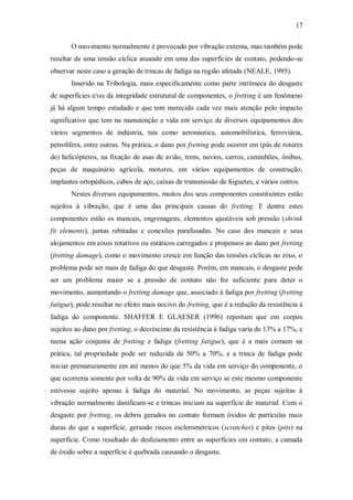 17
O movimento normalmente é provocado por vibração externa, mas também pode
resultar de uma tensão cíclica atuando em uma das superfícies de contato, podendo-se
observar neste caso a geração de trincas de fadiga na região afetada (NEALE, 1995).
Inserido na Tribologia, mais especificamente como parte intrínseca do desgaste
de superfícies e/ou da integridade estrutural de componentes, o fretting é um fenômeno
já há algum tempo estudado e que tem merecido cada vez mais atenção pelo impacto
significativo que tem na manutenção e vida em serviço de diversos equipamentos dos
vários segmentos de indústria, tais como aeronáutica, automobilística, ferroviária,
petrolífera, entre outras. Na prática, o dano por fretting pode ocorrer em (pás de rotores
de) helicópteros, na fixação de asas de avião, trens, navios, carros, caminhões, ônibus,
peças de maquinário agrícola, motores, em vários equipamentos de construção,
implantes ortopédicos, cabos de aço, caixas de transmissão de foguetes, e vários outros.
Nestes diversos equipamentos, muitos dos seus componentes constituintes estão
sujeitos à vibração, que é uma das principais causas do fretting. E dentre estes
componentes estão os mancais, engrenagens, elementos ajustáveis sob pressão (shrink
fit elements), juntas rebitadas e conexões parafusadas. No caso dos mancais e seus
alojamentos em eixos rotativos ou estáticos carregados e propensos ao dano por fretting
(fretting damage), como o movimento cresce em função das tensões cíclicas no eixo, o
problema pode ser mais de fadiga do que desgaste. Porém, em mancais, o desgaste pode
ser um problema maior se a pressão de contato não for suficiente para deter o
movimento, aumentando o fretting damage que, associado à fadiga por fretting (fretting
fatigue), pode resultar no efeito mais nocivo do fretting, que é a redução da resistência à
fadiga do componente. SHAFFER E GLAESER (1996) reportam que em corpos
sujeitos ao dano por fretting, o decréscimo da resistência à fadiga varia de 13% a 17%, e
numa ação conjunta de fretting e fadiga (fretting fatigue), que é a mais comum na
prática, tal propriedade pode ser reduzida de 50% a 70%, e a trinca de fadiga pode
iniciar prematuramente em até menos do que 5% da vida em serviço do componente, o
que ocorreria somente por volta de 90% da vida em serviço se este mesmo componente
estivesse sujeito apenas à fadiga do material. No movimento, as peças sujeitas à
vibração normalmente danificam-se e trincas iniciam na superfície do material. Com o
desgaste por fretting, os debris gerados no contato formam óxidos de partículas mais
duras do que a superfície, gerando riscos esclerométricos (scratches) e pites (pits) na
superfície. Como resultado do deslizamento entre as superfícies em contato, a camada
de óxido sobre a superfície é quebrada causando o desgaste.
 