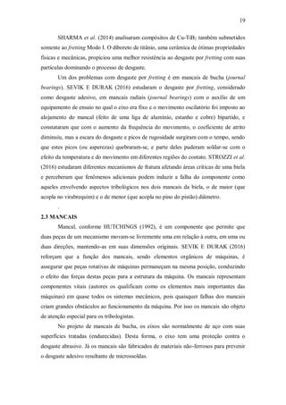 19
SHARMA et al. (2014) analisaram compósitos de Cu-TiB2 também submetidos
somente ao fretting Modo I. O diboreto de titânio, uma cerâmica de ótimas propriedades
físicas e mecânicas, propiciou uma melhor resistência ao desgaste por fretting com suas
partículas dominando o processo de desgaste.
Um dos problemas com desgaste por fretting é em mancais de bucha (journal
bearings). SEVIK E DURAK (2016) estudaram o desgaste por fretting, considerado
como desgaste adesivo, em mancais radiais (journal bearings) com o auxílio de um
equipamento de ensaio no qual o eixo era fixo e o movimento oscilatório foi imposto ao
alojamento do mancal (feito de uma liga de alumínio, estanho e cobre) bipartido, e
constataram que com o aumento da frequência do movimento, o coeficiente de atrito
diminuiu, mas a escara do desgaste e picos de rugosidade surgiram com o tempo, sendo
que estes picos (ou asperezas) quebraram-se, e parte deles puderam soldar-se com o
efeito da temperatura e do movimento em diferentes regiões do contato. STROZZI et al.
(2016) estudaram diferentes mecanismos de fratura afetando áreas críticas de uma biela
e perceberam que fenômenos adicionais podem induzir a falha do componente como
aqueles envolvendo aspectos tribológicos nos dois mancais da biela, o de maior (que
acopla no virabrequim) e o de menor (que acopla no pino do pistão) diâmetro.
.
2.3 MANCAIS
Mancal, conforme HUTCHINGS (1992), é um componente que permite que
duas peças de um mecanismo movam-se livremente uma em relação à outra, em uma ou
duas direções, mantendo-as em suas dimensões originais. SEVIK E DURAK (2016)
reforçam que a função dos mancais, sendo elementos orgânicos de máquinas, é
assegurar que peças rotativas de máquinas permaneçam na mesma posição, conduzindo
o efeito das forças destas peças para a estrutura da máquina. Os mancais representam
componentes vitais (autores os qualificam como os elementos mais importantes das
máquinas) em quase todos os sistemas mecânicos, pois quaisquer falhas dos mancais
criam grandes obstáculos ao funcionamento da máquina. Por isso os mancais são objeto
de atenção especial para os tribologistas.
No projeto de mancais de bucha, os eixos são normalmente de aço com suas
superfícies tratadas (endurecidas). Desta forma, o eixo tem uma proteção contra o
desgaste abrasivo. Já os mancais são fabricados de materiais não-ferrosos para prevenir
o desgaste adesivo resultante de microssoldas.
 