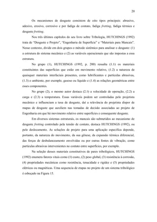 20
Os mecanismos de desgaste consistem de oito tipos principais: abrasivo,
adesivo, erosivo, corrosivo e por fadiga de contato, fadiga fretting, fadiga térmica e
desgaste fretting.
Nos três últimos capítulos do seu livro sobre Tribologia, HUTCHINGS (1992)
trata de “Desgaste e Projeto”, “Engenharia de Superfície” e “Materiais para Mancais”.
Nesse contexto, divide em dois grupos o método sistêmico para analisar o desgaste: (1)
a estrutura do sistema mecânico e (2) as variáveis operacionais que são impostas a essa
estrutura.
No grupo (1), HUTCHINGS (1992, p. 200) ressalta (1.1) os materiais
constituintes das superfícies que estão em movimento relativo, (1.2) a natureza de
quaisquer materiais interfaciais presentes, como lubrificantes e partículas abrasivas,
(1.3) o ambiente, por exemplo, gasoso ou líquido e (1.4) as relações geométricas entre
esses componentes.
No grupo (2), o mesmo autor destaca (2.1) a velocidade de operação, (2.2) a
carga e (2.3) a temperatura. Essas variáveis podem ser controladas pelo projetista
mecânico e influenciam a taxa de desgaste, daí a relevância do projetista dispor de
mapas de desgaste que auxiliem nas tomadas de decisão associadas ao projeto de
Engenharia em que há movimento relativo entre superfícies e consequente desgaste.
Em diversos sistemas estruturais, os mancais são submetidos ao mecanismo de
desgaste fretting controlado pela tensão de contato, destaca HUTCHINGS (1992), ou
pelo deslocamento. As soluções de projeto para uma aplicação específica depende,
portanto, da natureza do movimento, da sua gênese, da expansão térmica diferencial,
das forças de desbalanceamento envolvidas ou por outras fontes de vibração, como
partículas abrasivas intervenientes no contato entre superfícies, por exemplo.
Na seleção desses materiais constitutivos de pares tribológicos, HUTCHINGS
(1992) enumera fatores vitais como (1) custo, (2) peso global, (3) resistência à corrosão,
(4) propriedades mecânicas como resistência, tenacidade e rigidez e (5) propriedades
elétricas ou magnéticas. Uma sequencia de etapas no projeto de um sistema tribológico
é esboçado na Figura 15.
 