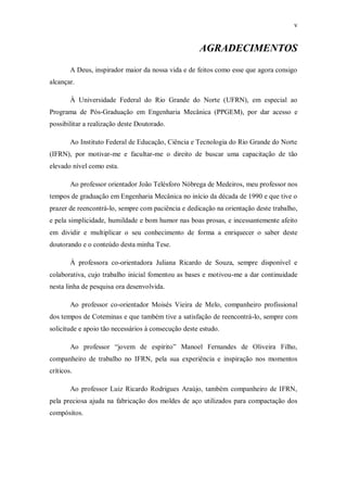 v
AGRADECIMENTOS
A Deus, inspirador maior da nossa vida e de feitos como esse que agora consigo
alcançar.
À Universidade Federal do Rio Grande do Norte (UFRN), em especial ao
Programa de Pós-Graduação em Engenharia Mecânica (PPGEM), por dar acesso e
possibilitar a realização deste Doutorado.
Ao Instituto Federal de Educação, Ciência e Tecnologia do Rio Grande do Norte
(IFRN), por motivar-me e facultar-me o direito de buscar uma capacitação de tão
elevado nível como esta.
Ao professor orientador João Telésforo Nóbrega de Medeiros, meu professor nos
tempos de graduação em Engenharia Mecânica no início da década de 1990 e que tive o
prazer de reencontrá-lo, sempre com paciência e dedicação na orientação deste trabalho,
e pela simplicidade, humildade e bom humor nas boas prosas, e incessantemente afeito
em dividir e multiplicar o seu conhecimento de forma a enriquecer o saber deste
doutorando e o conteúdo desta minha Tese.
À professora co-orientadora Juliana Ricardo de Souza, sempre disponível e
colaborativa, cujo trabalho inicial fomentou as bases e motivou-me a dar continuidade
nesta linha de pesquisa ora desenvolvida.
Ao professor co-orientador Moisés Vieira de Melo, companheiro profissional
dos tempos de Coteminas e que também tive a satisfação de reencontrá-lo, sempre com
solicitude e apoio tão necessários à consecução deste estudo.
Ao professor “jovem de espírito” Manoel Fernandes de Oliveira Filho,
companheiro de trabalho no IFRN, pela sua experiência e inspiração nos momentos
críticos.
Ao professor Luiz Ricardo Rodrigues Araújo, também companheiro de IFRN,
pela preciosa ajuda na fabricação dos moldes de aço utilizados para compactação dos
compósitos.
 
