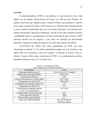 37
2.4 PTFE
O politetrafluoetileno (PTFE) é um polímero no qual átomos de fluor estão
ligados aos de carbono. Desenvolvido “por acaso” em 1938 por Roy Plunkett, um
químico americano que trabalhava para a empresa DuPont, que patenteou o material
com o nome comercial de teflon, o PTFE passou a ser utilizado pelas indústrias devido
às suas excelentes propriedades para uso em diversas aplicações, com destaque para
aquelas denominadas “aplicações tribológicas”, devido às suas altas resistência química
e estabilidade térmica e, principalmente, seu baixo coeficiente de atrito. Porém, o PTFE
apresenta elevada taxa de desgaste, o que limita sua operação em determinadas
aplicações, requerendo a adição de cargas na sua matriz para minorar este defeito.
CALLISTER JR. (2007) lista várias propriedades do PTFE que estão
relacionadas no Quadro 11. Os valores apresentados podem servir de referência, mas
alguns deles são contestáveis, como por exemplo o coeficiente de Poisson (valor no
Quadro 11 igual a 0,46), dada a anisotropia do PTFE e seu comportamento auxético,
detalhados adiante nos itens 2.5 e 2.6 desta Tese.
Quadro 11: Propriedades do PTFE.
Fonte: Adaptado de CALLISTER JR (2007).
Propriedade Valor
Densidade relativa [g/cm3
] 2,14 a 2,20 (ou 2,17, média)
Módulo de Elasticidade [GPa] 0,40 a 0,55
Coeficiente de Poisson 0,46
Limite de Resistência à Tração [MPa] 20,7 a 34,5
Alongamento na fratura [%] 200 a 400
Temperatura de transição vítrea [o
C] -97
Temperatura de fusão [o
C] 327
Coeficiente de expansão térmica
[x 10-6
/o
C] ou [μm/m.o
C]
125 a 216
Condutividade térmica [W/m.K] 0,25
Calor específico [J/kg.K] 1050
Resistividade elétrica [Ω.m] 1017
Custo (em 1998) [US$/kg] 20 a 26,50 (bruto)
38,00 (em folhas)
 