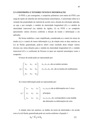 40
2.5 ANISOTROPIA E TENSORES TENSÃO E DEFORMAÇÃO
O PTFE e, por conseguinte, o compósito polimérico com matriz de PTFE com
carga de rejeito de scheelita são intrinsecamente anisotrópicos. A anisotropia refere-se à
variação das propriedades do material de acordo com a direção da solicitação aplicada,
ou seja, e por exemplo, o módulo de elasticidade longitudinal (E) e o módulo de
elasticidade transversal (ou módulo de rigidez, G) no PTFE e no compósito
apresentarão valores diversos conforme a direção da tensão e deformação a ele
aplicadas.
De forma simbólica e mais simplificada, considerando-se a matriz do tensor de
tensão (σij) e a matriz do tensor deformação (εij), da relação entre as duas matrizes na
Lei de Hooke generalizada, pode-se inferir como resultado desta relação valores
diversos nas várias direções para o módulo de elasticidade longitudinal (E), o módulo
transversal (G) e o coeficiente de Poisson (ν) para um material anisotrópico como o
compósito.
O tensor de tensão pode ser representado por:
σ11 σ12 σ13 σ11, σ11, σ11 são as tensões normais.
σij = σ21 σ22 σ23 σ12, σ13, σ21, etc. são as tensões de cisalhamento.
σ31 σ32 σ33
Já o tensor deformação pode ser representado por:
ε11 ε12 ε13 ε11, ε22, ε33 são as deformações nos 3 eixos
εij = ε21 ε22 ε23 principais.
ε31 ε32 ε33 ε12, ε13, ε21, etc. correspondem a uma medida
das distorções ou deformações de corte.
A relação entre tais matrizes, no âmbito da teoria da elasticidade e de acordo
com a Lei de Hooke generalizada pode ser escrita conforme a Equação 1:
εij = Cij x σij [1]
 