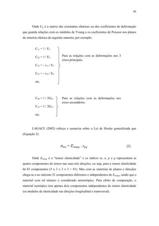 41
Onde Cij é a matriz das constantes elásticas ou dos coeficientes de deformação
que guarda relações com os módulos de Young e os coeficientes de Poisson nos planos
de simetria elástica da seguinte maneira, por exemplo:
C11 = 1 / E1
Para as relações com as deformações nos 3
eixos principais.
C22 = 1 / E2
C12 = - ν12 / E1
C23 = - ν23 / E2
etc.
C44 = 1 / 2G23 Para as relações com as deformações nos
eixos secundários.
C55 = 1 / 2G13
etc.
LAGACE (2002) reforça e sumariza sobre a Lei de Hooke generalizada que
(Equação 2):
σmn = Emnpq . εpq [2]
Onde Emnpq é o “tensor elasticidade” e os índices m, n, p e q representam as
quatro componentes do tensor nas suas três direções, ou seja, para o tensor elasticidade
há 81 componentes (3 x 3 x 3 x 3 = 81). Mas com as simetrias de planos e direções
chega-se a no máximo 21 componentes diferentes e independentes de Emnpq, sendo que o
material com tal número é considerado anisotrópico. Para efeito de comparação, o
material isotrópico tem apenas dois componentes independentes do tensor elasticidade
(os módulos de elasticidade nas direções longitudinal e transversal).
 
