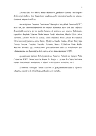 vi
Ao meu filho João Flávio Barreto Fernandes, graduando durante a maior parte
deste meu trabalho e hoje Engenheiro Mecânico, pelo inestimável auxílio na leitura e
síntese de artigos científicos.
Aos amigos do Grupo de Estudos em Tribologia e Integridade Estrutural (GET)
da UFRN, que tanto me ampararam em diversos momentos, desde com uma simples e
descontraída conversa até no auxílio luxuoso de execução dos ensaios. Deferências
especiais a Eugênio Teixeira, Silvio Soares, Daniel Mousinho, Magdiel Silva, Salete
Kerimma, Antonio Paulino de Araújo, Diana Medeiros, Joana Arruda de Medeiros,
Christiano José Menezes, Jarbas Santos Medeiros, Nicolas Araújo, Álvaro Benevides,
Doryan Bezerra, Francisco Marinho, Fernando Nunes, Valdicleide Melo, Edália
Azevedo, Ricardo Lago, e tantos outros que contribuíram direta ou indiretamente para
esta pesquisa e que fazem parte deste valioso grupo de pesquisas da UFRN.
Às dedicadas técnicas do Laboratório de Recursos Naturais do Campus Natal
Central do IFRN, Bruna Marcela Soares de Araújo e Luciana de Castro Medeiros,
sempre atenciosas no atendimento às minhas solicitações de análises no MEV.
À empresa Mineração Tomaz Salustino S/A por gentilmente ceder o rejeito de
scheelita, originário da Mina Brejuí, utilizado neste trabalho.
 
