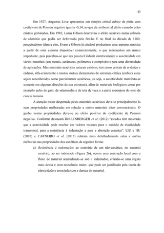 43
Em 1927, Augustus Love apresentou um simples cristal cúbico de pirita com
coeficiente de Poisson negativo igual a -0,14, ao que ele atribuiu tal efeito causado pelos
cristais geminados. Em 1982, Lorna Gibson descreveu o efeito auxético numa colmeia
de alumínio que podia ser deformada pela flexão. E no final da década de 1980,
pesquisadores (dentre eles, Evans e Gibson já citados) produziram uma espuma auxética
a partir de uma espuma disponível comercialmente, o que representou um marco
importante, pois percebeu-se que era possível induzir sinteticamente a auxeticidade em
vários materiais (em metais, cerâmicas, polímeros e compósitos) para uma diversidade
de aplicações. Mas materiais auxéticos naturais existem, tais como cristais de arsênico e
cádmio, alfa-cristobalite e muitos metais elementares de estrutura cúbica (embora estes
sejam reconhecidos como parcialmente auxéticos, ou seja, a auxeticidade manifesta-se
somente em algumas direções da sua estrutura), além de materiais biológicos como por
exemplo peles de gato, de salamandra e de teta de vaca e a parte esponjosa do osso da
canela humana.
A atenção maior despertada pelos materiais auxéticos deve-se principalmente às
suas propriedades melhoradas em relação a outros materiais ditos convencionais. O
ganho nestas propriedades deve-se ao efeito positivo do coeficiente de Poisson
negativo. Conforme destacam DIRRENBERGER et al. (2012) “estudos têm mostrado
que a auxeticidade pode resultar em valores maiores para o módulo de elasticidade
transversal, para a resistência à indentação e para a absorção acústica”. LIU e HU
(2010) e CARNEIRO et al. (2013) relatam mais detalhadamente estas e outras
melhorias nas propriedades dos auxéticos da seguinte forma:
a) Resistência à indentação: ao contrário de um não-auxético, no material
auxético, ao ser indentado (Figura 26), ocorre uma contração local com o
fluxo de material acumulando-se sob o indentador, criando-se uma região
mais densa e com resistência maior, que pode ser justificada pela teoria da
elasticidade e associada com a dureza do material.
 