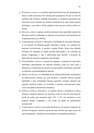 45
c) Resistência à fratura: os auxéticos apresentam baixa taxa de propagação de
trincas, sendo necessária mais energia para propagá-las do que no caso de
materiais não auxéticos. Quando tracionados, os auxéticos aumentam suas
dimensões como resultado do aumento dimensional de cada célula auxética
individual, o que tende a fechar qualquer trinca que por ventura venha a se
formar.
d) Absorção acústica: espumas auxéticas possuem uma capacidade superior de
absorção acústica comparadas às espumas convencionais, principalmente em
frequências abaixo de 1500 Hz.
e) Comportamento sinclástico: representa a habilidade de um corpo deformar-
se em formato de abóboda quando submetido à flexão. Ao contrário dos
materiais convencionais, o auxético, quando fletido, forma uma abóbada
resultante da expansão da região puxada (tracionada) e da contração da
porção comprimida, o que é interessante para facilitar o processo de
fabricação de estruturas complexas neste formato.
f) Permeabilidade variável: a variação da expansão e contração de cada célula
individual, especialmente em espumas auxéticas, pode ser vista como a
abertura ou o fechamento de um poro de uma maneira conveniente a permitir
ou dificultar a permeabilidade do material.
g) Memória de formato: é a habilidade de um material deformado semi-plástica
ou plasticamente retornar aos seus formato e tamanho iniciais, quando
submetido a uma estimulação térmica específica. Estudos mostram que
espumas auxéticas podem ser revertidas a espumas convencionais várias
vezes sem perder características mecânicas.
h) Melhores atributos tribológicos: as maiores dureza e resistência à fratura
reduzem o desgaste abrasivo em auxéticos, como no caso de uma trama de
tecido de malha que aumentou entre 15% e 35% sua resistência a este
desgaste quando comparado a um tecido de malha de polipropileno
convencional.
i) Comportamento dielétrico que pode manifestar-se em painéis compostos de
estrutura hexagonal, similar ao gomo de uma colméia, que agem como um
meio homogêneo, a despeito da sua complexa e heterogênea geometria.
 
