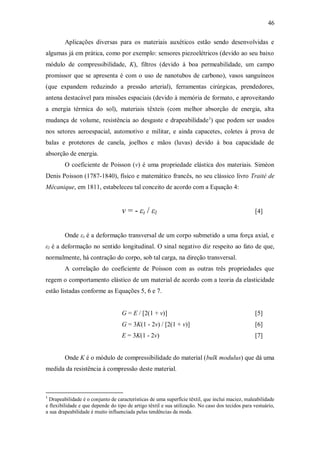 46
Aplicações diversas para os materiais auxéticos estão sendo desenvolvidas e
algumas já em prática, como por exemplo: sensores piezoelétricos (devido ao seu baixo
módulo de compressibilidade, K), filtros (devido à boa permeabilidade, um campo
promissor que se apresenta é com o uso de nanotubos de carbono), vasos sanguíneos
(que expandem reduzindo a pressão arterial), ferramentas cirúrgicas, prendedores,
antena destacável para missões espaciais (devido à memória de formato, e aproveitando
a energia térmica do sol), materiais têxteis (com melhor absorção de energia, alta
mudança de volume, resistência ao desgaste e drapeabilidade1
) que podem ser usados
nos setores aeroespacial, automotivo e militar, e ainda capacetes, coletes à prova de
balas e protetores de canela, joelhos e mãos (luvas) devido à boa capacidade de
absorção de energia.
O coeficiente de Poisson (ν) é uma propriedade elástica dos materiais. Siméon
Denis Poisson (1787-1840), físico e matemático francês, no seu clássico livro Traité de
Mécanique, em 1811, estabeleceu tal conceito de acordo com a Equação 4:
ν = - εt / εl [4]
Onde εt é a deformação transversal de um corpo submetido a uma força axial, e
εl é a deformação no sentido longitudinal. O sinal negativo diz respeito ao fato de que,
normalmente, há contração do corpo, sob tal carga, na direção transversal.
A correlação do coeficiente de Poisson com as outras três propriedades que
regem o comportamento elástico de um material de acordo com a teoria da elasticidade
estão listadas conforme as Equações 5, 6 e 7.
G = E / [2(1 + ν)] [5]
G = 3K(1 - 2ν) / [2(1 + ν)] [6]
E = 3K(1 - 2ν) [7]
Onde K é o módulo de compressibilidade do material (bulk modulus) que dá uma
medida da resistência à compressão deste material.
1
Drapeabilidade é o conjunto de características de uma superfície têxtil, que inclui maciez, maleabilidade
e flexibilidade e que depende do tipo de artigo têxtil e sua utilização. No caso dos tecidos para vestuário,
a sua drapeabilidade é muito influenciada pelas tendências da moda.
 