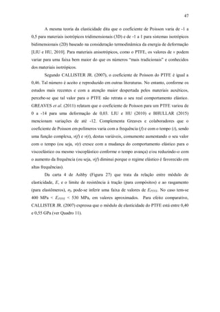 47
A mesma teoria da elasticidade dita que o coeficiente de Poisson varia de -1 a
0,5 para materiais isotrópicos tridimensionais (3D) e de -1 a 1 para sistemas isotrópicos
bidimensionais (2D) baseado na consideração termodinâmica da energia de deformação
[LIU e HU, 2010]. Para materiais anisotrópicos, como o PTFE, os valores de ν podem
variar para uma faixa bem maior do que os números “mais tradicionais” e conhecidos
dos materiais isotrópicos.
Segundo CALLISTER JR. (2007), o coeficiente de Poisson do PTFE é igual a
0,46. Tal número é aceito e reproduzido em outras literaturas. No entanto, conforme os
estudos mais recentes e com a atenção maior despertada pelos materiais auxéticos,
percebe-se que tal valor para o PTFE não retrata o seu real comportamento elástico.
GREAVES et al. (2011) relatam que o coeficiente de Poisson para um PTFE variou de
0 a -14 para uma deformação de 0,03. LIU e HU (2010) e BHULLAR (2015)
mencionam variações de até -12. Complementa Greaves e colaboradores que o
coeficiente de Poisson em polímeros varia com a frequência (f) e com o tempo (t), sendo
uma função complexa, ν(f) e ν(t), destas variáveis, comumente aumentando o seu valor
com o tempo (ou seja, ν(t) cresce com a mudança do comportamento elástico para o
viscoelástico ou mesmo viscoplástico conforme o tempo avança) e/ou reduzindo-o com
o aumento da frequência (ou seja, ν(f) diminui porque o regime elástico é favorecido em
altas frequências).
Da carta 4 de Ashby (Figura 27) que trata da relação entre módulo de
elasticidade, E, e o limite de resistência à tração (para compósitos) e ao rasgamento
(para elastômeros), σf, pode-se inferir uma faixa de valores de EPTFE. No caso tem-se
400 MPa < EPTFE < 530 MPa, em valores aproximados. Para efeito comparativo,
CALLISTER JR. (2007) expressa que o módulo de elasticidade do PTFE está entre 0,40
e 0,55 GPa (ver Quadro 11).
 