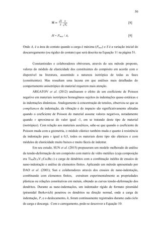 50
[8]
H = Pmax / Ac [9]
Onde Ac é a área do contato quando a carga é máxima (Pmax) e S é a variação inicial do
descarregamento (ou rigidez do contato) que será descrita na Equação 11 na página 51.
Constantinides e colaboradores obtiveram, através do seu método proposto,
valores do módulo de elasticidade dos constituintes do compósito em acordo com o
disponível na literatura, assumindo a natureza isotrópica de todas as fases
(constituintes). Mas ressaltam uma lacuna em que análises mais detalhadas do
comportamento anisotrópico do material requerem mais atenção.
ARGATOV et al. (2012) analisaram o efeito de um coeficiente de Poisson
negativo em materiais isotrópicos homogêneos sujeitos às indentações quase-estáticas e
às indentações dinâmicas. Analogamente à concentração de tensões, observou-se que as
compliances da indentação, da vibração e do impacto são significativamente afetadas
quando o coeficiente de Poisson do material assume valores negativos, notadamente
quando ν aproxima-se do valor igual -1, em se tratando deste tipo de material
(isotrópico). Com relação aos materiais auxéticos, sabe-se que quando o coeficiente de
Poisson muda com a geometria, o módulo elástico também muda e quanto à resistência
da indentação para ν igual a 0,5, todos os materiais deste tipo são elásticos e com
módulos de elasticidade muito baixos e muito fáceis de indentar.
Em seu estudo, SUN et al. (2015) propuseram um modelo melhorado de análise
da tensão-deformação de um compósito com matriz de vidro metálico (cuja composição
era Ti48Zr18V12Cu5Be17) e carga de dendritos com a combinação inédita de ensaios de
nano-indentação e análise de elementos finitos. Aplicando um método apresentado por
DAO et al. (2001), Sun e colaboradores através dos ensaios de nano-indentação,
combinando com elementos finitos, extraíram experimentalmente as propriedades
plásticas ou relações constitutivas em metais, obtendo as curvas tensão-deformação dos
dendritos. Durante as nano-indentações, um indentador rígido de formato piramidal
(piramidal Berkovich) penetrou os dendritos na direção normal, onde a carga de
indentação, P, e o deslocamento, h, foram continuamente registrados durante cada ciclo
de carga e descarga. Com o carregamento, pode-se descrever a Equação 10:
 