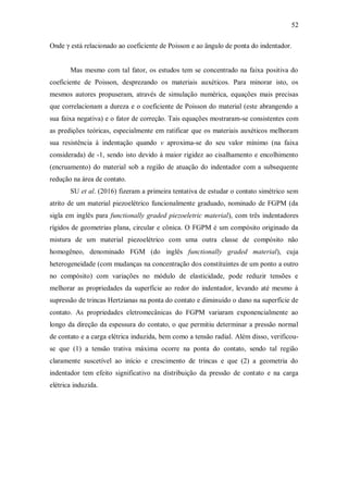 52
Onde γ está relacionado ao coeficiente de Poisson e ao ângulo de ponta do indentador.
Mas mesmo com tal fator, os estudos tem se concentrado na faixa positiva do
coeficiente de Poisson, desprezando os materiais auxéticos. Para minorar isto, os
mesmos autores propuseram, através de simulação numérica, equações mais precisas
que correlacionam a dureza e o coeficiente de Poisson do material (este abrangendo a
sua faixa negativa) e o fator de correção. Tais equações mostraram-se consistentes com
as predições teóricas, especialmente em ratificar que os materiais auxéticos melhoram
sua resistência à indentação quando ν aproxima-se do seu valor mínimo (na faixa
considerada) de -1, sendo isto devido à maior rigidez ao cisalhamento e encolhimento
(encruamento) do material sob a região de atuação do indentador com a subsequente
redução na área de contato.
SU et al. (2016) fizeram a primeira tentativa de estudar o contato simétrico sem
atrito de um material piezoelétrico funcionalmente graduado, nominado de FGPM (da
sigla em inglês para functionally graded piezoeletric material), com três indentadores
rígidos de geometrias plana, circular e cônica. O FGPM é um compósito originado da
mistura de um material piezoelétrico com uma outra classe de compósito não
homogêneo, denominado FGM (do inglês functionally graded material), cuja
heterogeneidade (com mudanças na concentração dos constituintes de um ponto a outro
no compósito) com variações no módulo de elasticidade, pode reduzir tensões e
melhorar as propriedades da superfície ao redor do indentador, levando até mesmo à
supressão de trincas Hertzianas na ponta do contato e diminuído o dano na superfície de
contato. As propriedades eletromecânicas do FGPM variaram exponencialmente ao
longo da direção da espessura do contato, o que permitiu determinar a pressão normal
de contato e a carga elétrica induzida, bem como a tensão radial. Além disso, verificou-
se que (1) a tensão trativa máxima ocorre na ponta do contato, sendo tal região
claramente suscetível ao início e crescimento de trincas e que (2) a geometria do
indentador tem efeito significativo na distribuição da pressão de contato e na carga
elétrica induzida.
 