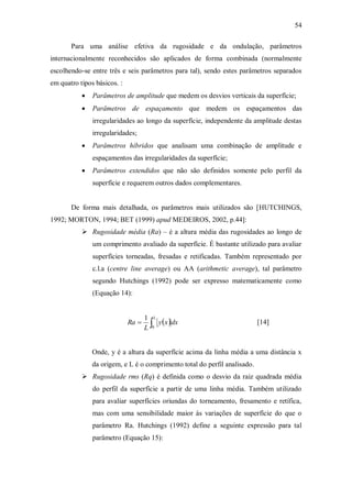 54
Para uma análise efetiva da rugosidade e da ondulação, parâmetros
internacionalmente reconhecidos são aplicados de forma combinada (normalmente
escolhendo-se entre três e seis parâmetros para tal), sendo estes parâmetros separados
em quatro tipos básicos. :
 Parâmetros de amplitude que medem os desvios verticais da superfície;
 Parâmetros de espaçamento que medem os espaçamentos das
irregularidades ao longo da superfície, independente da amplitude destas
irregularidades;
 Parâmetros híbridos que analisam uma combinação de amplitude e
espaçamentos das irregularidades da superfície;
 Parâmetros extendidos que não são definidos somente pelo perfil da
superfície e requerem outros dados complementares.
De forma mais detalhada, os parâmetros mais utilizados são [HUTCHINGS,
1992; MORTON, 1994; BET (1999) apud MEDEIROS, 2002, p.44]:
 Rugosidade média (Ra) – é a altura média das rugosidades ao longo de
um comprimento avaliado da superfície. É bastante utilizado para avaliar
superfícies torneadas, fresadas e retificadas. Também representado por
c.l.a (centre line average) ou AA (arithmetic average), tal parâmetro
segundo Hutchings (1992) pode ser expresso matematicamente como
(Equação 14):
[14]
Onde, y é a altura da superfície acima da linha média a uma distância x
da origem, e L é o comprimento total do perfil analisado.
 Rugosidade rms (Rq) é definida como o desvio da raiz quadrada média
do perfil da superfície a partir de uma linha média. Também utilizado
para avaliar superfícies oriundas do torneamento, fresamento e retífica,
mas com uma sensibilidade maior às variações de superfície do que o
parâmetro Ra. Hutchings (1992) define a seguinte expressão para tal
parâmetro (Equação 15):
 


L
dx
x
y
L
Ra
0
1
 