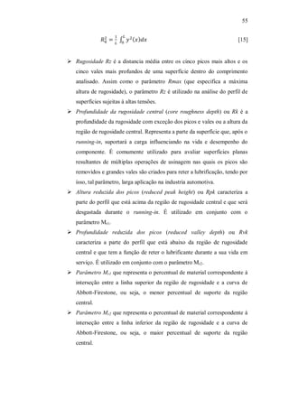 55
[15]
 Rugosidade Rz é a distancia média entre os cinco picos mais altos e os
cinco vales mais profundos de uma superfície dentro do comprimento
analisado. Assim como o parâmetro Rmax (que especifica a máxima
altura de rugosidade), o parâmetro Rz é utilizado na análise do perfil de
superfícies sujeitas à altas tensões.
 Profundidade da rugosidade central (core roughness depth) ou Rk é a
profundidade da rugosidade com exceção dos picos e vales ou a altura da
região de rugosidade central. Representa a parte da superfície que, após o
running-in, suportará a carga influenciando na vida e desempenho do
componente. É comumente utilizado para avaliar superfícies planas
resultantes de múltiplas operações de usinagem nas quais os picos são
removidos e grandes vales são criados para reter a lubrificação, tendo por
isso, tal parâmetro, larga aplicação na industria automotiva.
 Altura reduzida dos picos (reduced peak height) ou Rpk caracteriza a
parte do perfil que está acima da região de rugosidade central e que será
desgastada durante o running-in. É utilizado em conjunto com o
parâmetro Mr1.
 Profundidade reduzida dos picos (reduced valley depth) ou Rvk
caracteriza a parte do perfil que está abaixo da região de rugosidade
central e que tem a função de reter o lubrificante durante a sua vida em
serviço. É utilizado em conjunto com o parâmetro Mr2.
 Parâmetro Mr1 que representa o percentual de material correspondente à
interseção entre a linha superior da região de rugosidade e a curva de
Abbott-Firestone, ou seja, o menor percentual de suporte da região
central.
 Parâmetro Mr2 que representa o percentual de material correspondente à
interseção entre a linha inferior da região de rugosidade e a curva de
Abbott-Firestone, ou seja, o maior percentual de suporte da região
central.
 