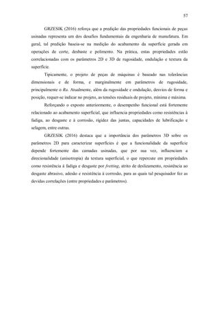 57
GRZESIK (2016) reforça que a predição das propriedades funcionais de peças
usinadas representa um dos desafios fundamentais da engenharia de manufatura. Em
geral, tal predição baseia-se na medição do acabamento da superfície gerada em
operações de corte, desbaste e polimento. Na prática, estas propriedades estão
correlacionadas com os parâmetros 2D e 3D de rugosidade, ondulação e textura da
superfície.
Tipicamente, o projeto de peças de máquinas é baseado nas tolerâncias
dimensionais e de forma, e marginalmente em parâmetros de rugosidade,
principalmente o Ra. Atualmente, além da rugosidade e ondulação, desvios de forma e
posição, requer-se indicar no projeto, as tensões residuais de projeto, mínima e máxima.
Reforçando o exposto anteriormente, o desempenho funcional está fortemente
relacionado ao acabamento superficial, que influencia propriedades como resistências à
fadiga, ao desgaste e à corrosão, rigidez das juntas, capacidades de lubrificação e
selagem, entre outras.
GRZESIK (2016) destaca que a importância dos parâmetros 3D sobre os
parâmetros 2D para caracterizar superfícies é que a funcionalidade da superfície
depende fortemente das camadas usinadas, que por sua vez, influenciam a
direcionalidade (anisotropia) da textura superficial, o que repercute em propriedades
como resistência à fadiga e desgaste por fretting, atrito de deslizamento, resistência ao
desgaste abrasivo, adesão e resistência à corrosão, para as quais tal pesquisador fez as
devidas correlações (entre propriedades e parâmetros).
 