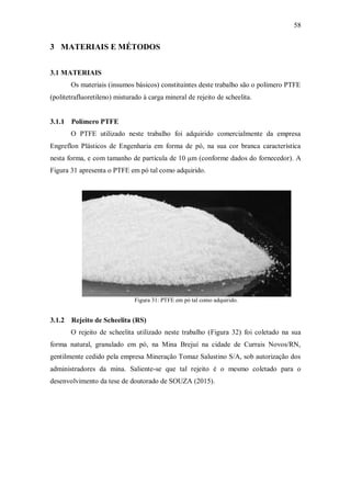 58
3 MATERIAIS E MÉTODOS
3.1 MATERIAIS
Os materiais (insumos básicos) constituintes deste trabalho são o polímero PTFE
(politetrafluoretileno) misturado à carga mineral de rejeito de scheelita.
3.1.1 Polímero PTFE
O PTFE utilizado neste trabalho foi adquirido comercialmente da empresa
Engreflon Plásticos de Engenharia em forma de pó, na sua cor branca característica
nesta forma, e com tamanho de partícula de 10 μm (conforme dados do fornecedor). A
Figura 31 apresenta o PTFE em pó tal como adquirido.
Figura 31: PTFE em pó tal como adquirido.
3.1.2 Rejeito de Scheelita (RS)
O rejeito de scheelita utilizado neste trabalho (Figura 32) foi coletado na sua
forma natural, granulado em pó, na Mina Brejuí na cidade de Currais Novos/RN,
gentilmente cedido pela empresa Mineração Tomaz Salustino S/A, sob autorização dos
administradores da mina. Saliente-se que tal rejeito é o mesmo coletado para o
desenvolvimento da tese de doutorado de SOUZA (2015).
 