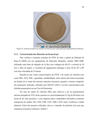 59
Figura 32: Amostra de rejeito de scheelita em forma de pó e peneirado para granulometria de 200 μm.
3.1.3 Caracterização dos Materiais em forma de pó
Para verificar a estrutura cristalina do PTFE foi feita a análise de Difração de
Raios-X (DRX) em um equipamento do fabricante Shimadzu, modelo XRD 6000,
utilizando uma fonte de radiação de Cu-Kα com voltagem de 40 kV e corrente de 30
mA, e filtro de níquel. A varredura do equipamento abrangeu a faixa 2θ de 10º a 80º
com uma velocidade de 2º/minuto.
Ressalte-se que outras caracterizações do PTFE e do rejeito de scheelita (tais
como FRX, TGA, DSC, rugosidade, molhabilidade, entre outras) não foram executadas
em função de se tratar dos mesmos materiais (insumos), gerando o mesmo compósito
nas proporções indicadas, utilizados por SOUZA (2015) e já bem caracterizados pela
referida pesquisadora na sua Tese de Doutorado.
No caso do rejeito de scheelita (RS), para obter-se o pó na granulometria
máxima desejada de #325 mesh, peneirou-se aproximadamente 6,5 kg de RS bruto (em
forma de pó mais grosseiro, e com algumas partes empedrado) utilizando-se peneiras
sobrepostas de malhas #48, #100, #200, #325, #400 e #635 mesh. Conforme a malha
(abertura Tyler) das peneiras utilizadas, têm-se o tamanho de partícula (em μm) que
transpassa tal peneira conforme a Tabela 1.
 