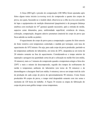 62
A força (800 kgf) e pressão de compactação (100 MPa) foram ajustadas após
feitos alguns testes iniciais (screening tests) de compressão a quente dos corpos de
prova, nos quais, buscando-se o modelo ideal, observava-se a olho nu e/ou com auxílio
de lupa e equipamentos de medição dimensional (paquímetro) e de pesagem (balança
analítica com resolução de 10-4
gramas) quando necessário, após a retirada do molde,
aspectos como dimensões, peso, uniformidade superficial, existência de trincas,
coloração, compactação, desgaste adesivo prematuro (material do corpo de prova que
ficou aderido no molde ou pistão).
O aquecimento do corpo de prova para a compactação a quente foi feito através
de fonte resistiva com temperatura controlada e medida por termopar, com taxa de
aquecimento de 10o
C/minuto. Ou seja, para cada corpo de prova produzido, partindo-se
da temperatura ambiente do laboratório, em torno de 20o
C, despendeu-se em torno de
20 minutos somente na fase de aquecimento. Considerando-se o tempo anterior de
separação e pesagem (na quantidade certa) do pó e colocação no molde frio (em média,
10 minutos), mais os 3 minutos de compressão quando a temperatura atingia a faixa dos
220o
C e mais o minuto de descompressão, seguido dos tempos de resfriamento do
molde à temperatura ambiente do laboratório (em torno de 50 minutos) e de
desmoldagem e checagem final (em média, 6 minutos), tem-se um tempo total de ciclo
de produção de cada corpo de prova de aproximadamente 90 minutos. Como foram
produzidos 80 corpos de prova, o tempo total despendido somente com isto soma o
montante de 120 horas de trabalho. A Figura 34 resume as etapas de fabricação do
corpo de prova num gráfico tempo versus temperatura.
 