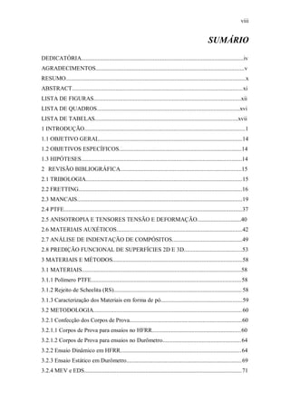 viii
SUMÁRIO
DEDICATÓRIA...............................................................................................................iv
AGRADECIMENTOS......................................................................................................v
RESUMO...........................................................................................................................x
ABSTRACT.....................................................................................................................xi
LISTA DE FIGURAS.....................................................................................................xii
LISTA DE QUADROS..................................................................................................xvi
LISTA DE TABELAS..................................................................................................xvii
1 INTRODUÇÃO..............................................................................................................1
1.1 OBJETIVO GERAL..................................................................................................14
1.2 OBJETIVOS ESPECÍFICOS....................................................................................14
1.3 HIPÓTESES..............................................................................................................14
2 REVISÃO BIBLIOGRÁFICA...................................................................................15
2.1 TRIBOLOGIA...........................................................................................................15
2.2 FRETTING................................................................................................................16
2.3 MANCAIS.................................................................................................................19
2.4 PTFE..........................................................................................................................37
2.5 ANISOTROPIA E TENSORES TENSÃO E DEFORMAÇÃO..............................40
2.6 MATERIAIS AUXÉTICOS......................................................................................42
2.7 ANÁLISE DE INDENTAÇÃO DE COMPÓSITOS................................................49
2.8 PREDIÇÃO FUNCIONAL DE SUPERFÍCIES 2D E 3D........................................53
3 MATERIAIS E MÉTODOS.........................................................................................58
3.1 MATERIAIS.............................................................................................................58
3.1.1 Polímero PTFE.......................................................................................................58
3.1.2 Rejeito de Scheelita (RS)........................................................................................58
3.1.3 Caracterização dos Materiais em forma de pó........................................................59
3.2 METODOLOGIA......................................................................................................60
3.2.1 Confecção dos Corpos de Prova.............................................................................60
3.2.1.1 Corpos de Prova para ensaios no HFRR.............................................................60
3.2.1.2 Corpos de Prova para ensaios no Durômetro......................................................64
3.2.2 Ensaio Dinâmico em HFRR...................................................................................64
3.2.3 Ensaio Estático em Durômetro...............................................................................69
3.2.4 MEV e EDS............................................................................................................71
 