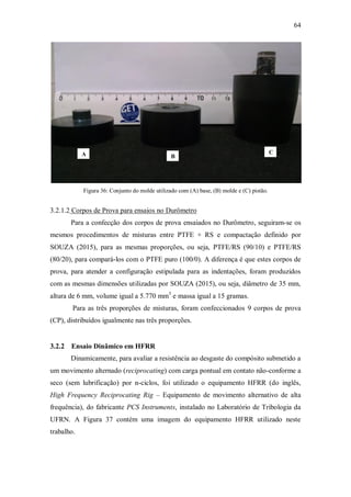 64
Figura 36: Conjunto do molde utilizado com (A) base, (B) molde e (C) pistão.
3.2.1.2 Corpos de Prova para ensaios no Durômetro
Para a confecção dos corpos de prova ensaiados no Durômetro, seguiram-se os
mesmos procedimentos de misturas entre PTFE + RS e compactação definido por
SOUZA (2015), para as mesmas proporções, ou seja, PTFE/RS (90/10) e PTFE/RS
(80/20), para compará-los com o PTFE puro (100/0). A diferença é que estes corpos de
prova, para atender a configuração estipulada para as indentações, foram produzidos
com as mesmas dimensões utilizadas por SOUZA (2015), ou seja, diâmetro de 35 mm,
altura de 6 mm, volume igual a 5.770 mm3
e massa igual a 15 gramas.
Para as três proporções de misturas, foram confeccionados 9 corpos de prova
(CP), distribuídos igualmente nas três proporções.
3.2.2 Ensaio Dinâmico em HFRR
Dinamicamente, para avaliar a resistência ao desgaste do compósito submetido a
um movimento alternado (reciprocating) com carga pontual em contato não-conforme a
seco (sem lubrificação) por n-ciclos, foi utilizado o equipamento HFRR (do inglês,
High Frequency Reciprocating Rig – Equipamento de movimento alternativo de alta
frequência), do fabricante PCS Instruments, instalado no Laboratório de Tribologia da
UFRN. A Figura 37 contém uma imagem do equipamento HFRR utilizado neste
trabalho.
A B
C
 
