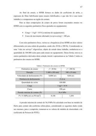 67
Ao final do ensaio, o HFRR fornece os dados do coeficiente de atrito, a
espessura do filme lubrificante (para ensaios lubrificados; o que não foi o caso neste
trabalho) e a temperatura na região do contato.
Para as duas composições de corpos de prova foram executados ensaios no
HFRR com os seguintes parâmetros fixos ajustados no equipamento:
 Carga = 1 kgf ≈ 10 N (a máxima do equipamento);
 Curso do movimento alternado (reciprocating) = 100 μm.
Com estes parâmetros fixos, variou-se a frequência (f) no HFRR em dois valores
diferenciados em uma ordem de grandeza, sendo eles 20 Hz e 200 Hz. Considerando-se
uma “vida em serviço” oligocíclica, objeto de estudo deste trabalho, estabeleceu-se a
quantidade de 108.000 ciclos para cada ensaio no equipamento. Dessa forma, tem-se os
outros parâmetros derivados desta seleção inicial e apresentam-se na Tabela 2 todos os
parâmetros dos ensaios no HFRR.
Tabela 2: Parâmetros dos ensaios no HFRR.
Parâmetros do ensaio f = 20 Hz f = 200 Hz
Duração 5.400 s (90 min) 540 s (9 min)
Velocidade de deslizamento (V) 0,004 m/s 0,04 m/s
Distância de deslizamento 21,6 m
Quantidade de ciclos 108.000
Carga 1 kgf ≈ 10 N
Curso 100 μm
Pressão máxima de contato (P) 36,4 MPa
P x V (MPa.m/s ou W/mm2
) 0,146 1,456
A pressão máxima de contato de 36,4 MPa foi calculada com base no modelo de
Hertz para contato não-conforme esfera-plano, considerando os seguintes dados (onde
nos mesmos, para o compósito, tomaram-se os valores do módulo de elasticidade e do
coeficiente de Poisson do PTFE):
 