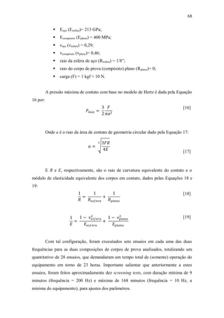 68
 Eaço (Eesfera)= 213 GPa;
 Ecompósito (Eplano) = 400 MPa;
 νaço (νesfera) = 0,29;
 νcompósito (νplano)= 0,46;
 raio da esfera de aço (Resfera) = 1/8”;
 raio do corpo de prova (compósito) plano (Rplano)= 0;
 carga (F) = 1 kgf ≈ 10 N.
A pressão máxima de contato com base no modelo de Hertz é dada pela Equação
16 por:
[16]
Onde a é o raio da área de contato de geometria circular dado pela Equação 17:
[17]
E R e E, respectivamente, são o raio de curvatura equivalente do contato e o
módulo de elasticidade equivalente dos corpos em contato, dados pelas Equações 18 e
19:
[18]
[19]
Com tal configuração, foram executados sete ensaios em cada uma das duas
frequências para as duas composições de corpos de prova analisados, totalizando um
quantitativo de 28 ensaios, que demandaram um tempo total de (somente) operação do
equipamento em torno de 23 horas. Importante salientar que anteriormente a estes
ensaios, foram feitos aproximadamente dez screening tests, com duração mínima de 9
minutos (frequência = 200 Hz) e máxima de 168 minutos (frequência = 10 Hz, a
minima do equipamento), para ajustes dos parâmetros.
 