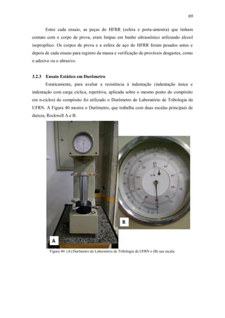 69
Entre cada ensaio, as peças do HFRR (esfera e porta-amostra) que tinham
contato com o corpo de prova, eram limpas em banho ultrassônico utilizando álcool
isopropílico. Os corpos de prova e a esfera de aço do HFRR foram pesados antes e
depois de cada ensaio para registro da massa e verificação de prováveis desgastes, como
o adesivo ou o abrasivo.
3.2.3 Ensaio Estático em Durômetro
Estaticamente, para avaliar a resistência à indentação (indentação única e
indentação com carga cíclica, repetitiva, aplicada sobre o mesmo ponto do compósito
em n-ciclos) do compósito foi utilizado o Durômetro do Laboratório de Tribologia da
UFRN. A Figura 40 mostra o Durômetro, que trabalha com duas escalas principais de
dureza, Rockwell A e B.
Figura 40: (A) Durômetro do Laboratório de Tribologia da UFRN e (B) sua escala.
 