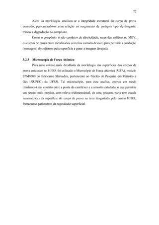 72
Além da morfologia, analisou-se a integridade estrutural do corpo de prova
ensaiado, perscrutando-se com relação ao surgimento de qualquer tipo de desgaste,
trincas e degradação do compósito.
Como o compósito é não condutor de eletricidade, antes das análises no MEV,
os corpos de prova eram metalizados com fina camada de ouro para permitir a condução
(passagem) dos elétrons pela superfície e gerar a imagem desejada.
3.2.5 Microscopia de Força Atômica
Para uma análise mais detalhada da morfologia das superfícies dos corpos de
prova ensaiados no HFRR foi utilizado o Microcópio de Força Atômica (MFA), modelo
SPM9600 do fabricante Shimadzu, pertencente ao Núcleo de Pesquisa em Petróleo e
Gás (NUPEG) da UFRN. Tal microscópio, para esta análise, operou em modo
(dinâmico) não contato entre a ponta do cantiléver e a amostra estudada, o que permitiu
um retrato mais preciso, com relevo tridimensional, de uma pequena parte (em escala
nanométrica) da superfície do corpo de prova na área desgastada pelo ensaio HFRR,
fornecendo parâmetros da rugosidade superficial.
 