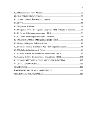 ix
3.2.5 Microscopia de Força Atômica...............................................................................72
4 RESULTADOS E DISCUSSÕES................................................................................73
4.1 CARACTERIZAÇÃO DOS MATERIAIS...............................................................73
4.1.1 PTFE.......................................................................................................................73
4.1.2 Rejeito de Scheelita................................................................................................73
4.1.3 Corpos de Prova – PTFE puro e Compósito PTFE + Rejeito de Scheelita............77
4.1.3.1 Corpos de Prova para ensaios no HFRR.............................................................77
4.1.3.2 Corpos de Prova para ensaios no Durômetro......................................................79
4.2 ENSAIO DINÂMICO EM EQUIPAMENTO HFRR...............................................80
4.2.1 Escara de Desgaste da Esfera de Aço.....................................................................80
4.2.2 Variação Mássica da Esfera de Aço e do Compósito Ensaiado.............................84
4.2.3 Medição do Coeficiente de Atrito..........................................................................88
4.2.4 Análise de MEV dos Compósitos Ensaiados no HFRR.........................................97
4.2.5 Análise de AFM dos Compósitos Ensaiados no HFRR.......................................102
4.3 ENSAIO ESTÁTICO EM EQUIPAMENTO DURÔMETRO...............................107
4.4 CUSTO DO COMPÓSITO.....................................................................................117
CONCLUSÕES.............................................................................................................118
SUGESTÕES PARA TRABALHOS FUTUROS.........................................................119
REFERÊNCIAS BIBLIOGRÁFICAS..........................................................................120
 