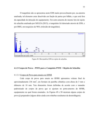 77
O tungstênio não se apresentou neste EDS muito provavelmente por, na amostra
analisada, tal elemento estar dissolvido em fração de partes por bilhão, o que está fora
da capacidade de detecção do equipamento. Em outra amostra do mesmo lote de rejeito
de scheelita analisada por SOUZA (2015), o tungstênio foi detectado através de EDS, e
por DRX, em resquícios de WO3 (trióxido de tungstênio).
Figura 48: Microanálise EDS no rejeito de scheelita.
4.1.3 Corpos de Prova – PTFE puro e Compósito PTFE + Rejeito de Scheelita
4.1.3.1 Corpos de Prova para ensaios no HFRR
Cada corpo de prova para ensaio no HFRR apresentou volume final de
aproximadamente 236 mm3
, em formato de pastilha cilíndrica com altura de 3 mm e
diâmetro de 10 mm. Tais dimensões foram definidas de acordo com o tamanho
padronizado de corpos de prova que se ajustam no porta-amostra do HFRR,
equipamento no qual foram ensaiados. As Figuras 49 e 50 mostram alguns corpos de
prova já preparados (alguns deles ainda com rebarbas resultantes da desmoldagem).
 