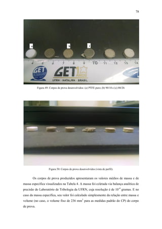 78
Figura 49: Corpos de prova desenvolvidos: (a) PTFE puro; (b) 90/10 e (c) 80/20.
Figura 50: Corpos de prova desenvolvidos (vista de perfil).
Os corpos de prova produzidos apresentaram os valores médios de massa e de
massa específica visualizados na Tabela 4. A massa foi coletada via balança analítica de
precisão do Laboratório de Tribologia da UFRN, cuja resolução é de 10-4
gramas. E no
caso da massa específica, seu valor foi calculado simplesmente da relação entre massa e
volume (no caso, o volume fixo de 236 mm3
para as medidas padrão do CP) do corpo
de prova.
a b c
 