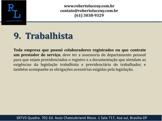 9. Trabalhista
Toda empresa que possui colaboradores registrados ou que contrate
um prestador de serviço, deve ter a assessoria do departamento pessoal
para que sejam providenciados o registro e a documentação que atendam as
exigências da legislação trabalhista e previdenciária do trabalhador, e
também acompanhe as obrigações acessórias exigidas pela legislação.
SRTVS Quadra. 701 Ed. Assis Chateubriand Bloco. 1 Sala 717, Asa sul, Brasília-DF
www.robertoluceny.com.br
contato@robertoluceny.com.br
(61) 3038-9329
 