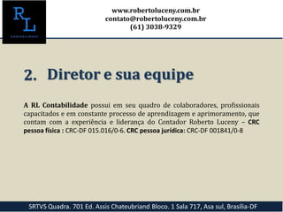 A RL Contabilidade possui em seu quadro de colaboradores, profissionais
capacitados e em constante processo de aprendizagem e aprimoramento, que
contam com a experiência e liderança do Contador Roberto Luceny – CRC
pessoa física : CRC-DF 015.016/0-6. CRC pessoa jurídica: CRC-DF 001841/0-8
2. Diretor e sua equipe
SRTVS Quadra. 701 Ed. Assis Chateubriand Bloco. 1 Sala 717, Asa sul, Brasília-DF
www.robertoluceny.com.br
contato@robertoluceny.com.br
(61) 3038-9329
 