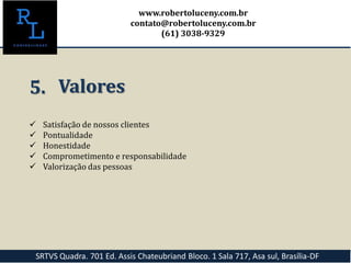  Satisfação de nossos clientes
 Pontualidade
 Honestidade
 Comprometimento e responsabilidade
 Valorização das pessoas
5. Valores
SRTVS Quadra. 701 Ed. Assis Chateubriand Bloco. 1 Sala 717, Asa sul, Brasília-DF
www.robertoluceny.com.br
contato@robertoluceny.com.br
(61) 3038-9329
 