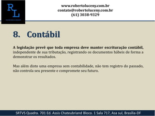8. Contábil
A legislação prevê que toda empresa deve manter escrituração contábil,
independente de sua tributação, registrando os documentos hábeis de forma a
demonstrar os resultados.
Mas além disto uma empresa sem contabilidade, não tem registro do passado,
não controla seu presente e compromete seu futuro.
SRTVS Quadra. 701 Ed. Assis Chateubriand Bloco. 1 Sala 717, Asa sul, Brasília-DF
www.robertoluceny.com.br
contato@robertoluceny.com.br
(61) 3038-9329
 