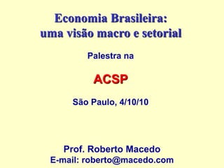 Economia Brasileira:
uma visão macro e setorial
Palestra na
ACSP
São Paulo, 4/10/10
Prof. Roberto Macedo
E-mail: roberto@macedo.com
 