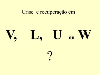 Crise e recuperação em
V, L, U ou W
?
 