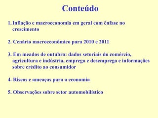 Conteúdo
1.Inflação e macroeconomia em geral com ênfase no
crescimento
2. Cenário macroeconômico para 2010 e 2011
3. Em meados de outubro: dados setoriais do comércio,
agricultura e indústria, emprego e desemprego e informações
sobre crédito ao consumidor
4. Riscos e ameaças para a economia
5. Observações sobre setor automobilístico
 