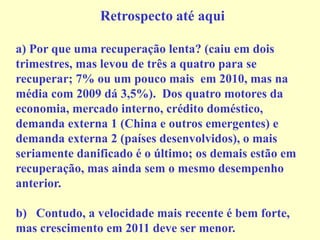 Retrospecto até aqui
a) Por que uma recuperação lenta? (caiu em dois
trimestres, mas levou de três a quatro para se
recuperar; 7% ou um pouco mais em 2010, mas na
média com 2009 dá 3,5%). Dos quatro motores da
economia, mercado interno, crédito doméstico,
demanda externa 1 (China e outros emergentes) e
demanda externa 2 (países desenvolvidos), o mais
seriamente danificado é o último; os demais estão em
recuperação, mas ainda sem o mesmo desempenho
anterior.
b) Contudo, a velocidade mais recente é bem forte,
mas crescimento em 2011 deve ser menor.
 