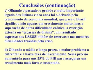 Conclusões (continuação)
c) Olhando o passado, o grande e muito importante
legado dos últimos cinco anos foi o deixado pelo
crescimento da economia mundial, que para o Brasil
significou não apenas um crescimento maior, mas a
superação de outra dificuldade crônica, a restrição
externa ou “escassez de divisas”, um resultado
expresso nos US$285 bilhões de reservas e nas menores
dificuldades trazidas pela crise.
d) Olhando o médio e longo prazo, o maior problema a
enfrentar é a baixa taxa de investimento. Seria preciso
aumentá-la para uns 25% do PIB para assegurar um
crescimento mais forte e sustentado.
 