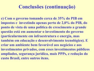 Conclusões (continuação)
e) Com o governo tomando cerca de 35% do PIB em
impostos e investindo apenas perto de 2,0% do PIB, do
ponto de vista de uma política de crescimento a grande
questão está em aumentar o investimento do governo
(particularmente em infraestrutura e energia, mas
também em educação e desenvolvimento tecnológico). E
criar um ambiente bem favorável aos negócios e aos
investimentos privados, com esses investimentos públicos
ampliados, segurança jurídica, mais PPPs, e redução do
custo Brasil, entre outros itens.
 