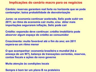 Implicações do cenário macro para os negócios
Câmbio: reservas garantem real forte no horizonte que se pode
contemplar; baixa probabilidade de desvalorização
Juros: se economia continuar acelerada, Selic pode subir em
2011; se ritmo da economia cair muito, e/ou dólar mais
importações segurarem inflação, Selic pode cair
Crédito: expansão deve continuar; crédito imobiliário pode
absorver algum espaço do crédito ao consumidor
Crescimento: muito favorável até o fim do ano; em 2011
espera-se um ritmo menor
O que acompanhar: economia brasileira e mundial (há a
ameaça de um W?), balanço de transações correntes, reservas,
contas fiscais e ações do novo governo
Muita atenção às condições locais
Sempre é bom ter um plano B na prateleira
 