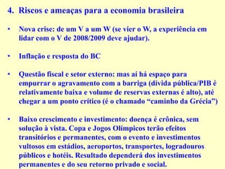 4. Riscos e ameaças para a economia brasileira
• Nova crise: de um V a um W (se vier o W, a experiência em
lidar com o V de 2008/2009 deve ajudar).
• Inflação e resposta do BC
• Questão fiscal e setor externo: mas aí há espaço para
empurrar o agravamento com a barriga (dívida pública/PIB é
relativamente baixa e volume de reservas externas é alto), até
chegar a um ponto crítico (é o chamado “caminho da Grécia”)
• Baixo crescimento e investimento: doença é crônica, sem
solução à vista. Copa e Jogos Olímpicos terão efeitos
transitórios e permanentes, com o evento e investimentos
vultosos em estádios, aeroportos, transportes, logradouros
públicos e hotéis. Resultado dependerá dos investimentos
permanentes e do seu retorno privado e social.
 