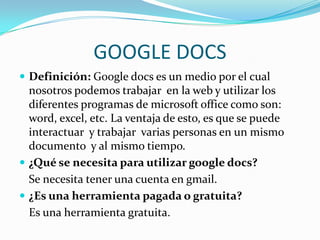 GOOGLE DOCSDefinición: Google docs es un medio por el cual nosotros podemos trabajar en la web y utilizar los diferentes programas de microsoft office como son: word, excel, etc. La ventaja de esto, es que se puede interactuar y trabajar varias personas en un mismo documento y al mismo tiempo.¿Qué se necesita para utilizar googledocs?Se necesita tener una cuenta en gmail.¿Es una herramienta pagada o gratuita? Es una herramienta gratuita.