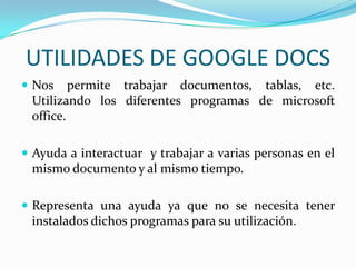 UTILIDADES DE GOOGLE DOCSNos permite trabajar documentos, tablas, etc. Utilizando los diferentes programas de microsoft office.Ayuda a interactuar y trabajar a varias personas en el mismo documento y al mismo tiempo.Representa una ayuda ya que no se necesita tener instalados dichos programas para su utilización.