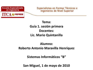 Tema:Guía 1. sesión primeraDocentes:  Lic. Mario Quintanilla Alumno:Roberto Antonio Maravilla HenríquezSistemas Informáticos “B”San Miguel, 1 de mayo de 2010 