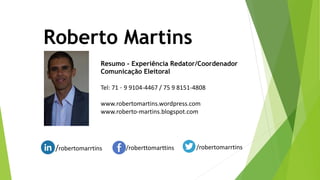 Roberto Martins
Resumo - Experiência Redator/Coordenador
Comunicação Eleitoral
Tel: 71 – 9 9104-4467 / 75 9 8151-4808
www.robertomartins.wordpress.com
www.roberto-martins.blogspot.com
/robertomarrtins /roberttomarttins /robertomarrtins
 
