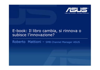 E-book: Il libro cambia, si rinnova o
subisce l’innovazione?
        l innovazione?
Roberto Mattioni –
 obe to  att o       S
                     SMB Channel Manager ASUS
                         C a e a age SUS
 