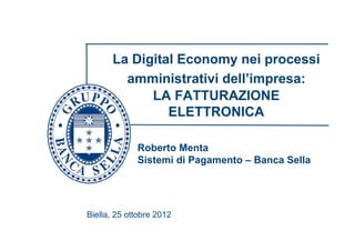La Digital Economy nei processi
         amministrativi dell’impresa:
             LA FATTURAZIONE
                ELETTRONICA

             Roberto Menta
             Sistemi di Pagamento – Banca Sella




Biella, 25 ottobre 2012
 