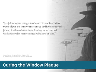 “[…] developers using a modern IDE are forced to
open views on numerous source artifacts to reveal
[these] hidden relationships, leading to a crowded
workspace with many opened windows or tabs.”
Curing the Window Plague
Autumn Leaves: Curing the Window Plague in IDEs 
D. Röthlisberger, O. Nierstrasz, S. Ducasse. WCRE 2009
 